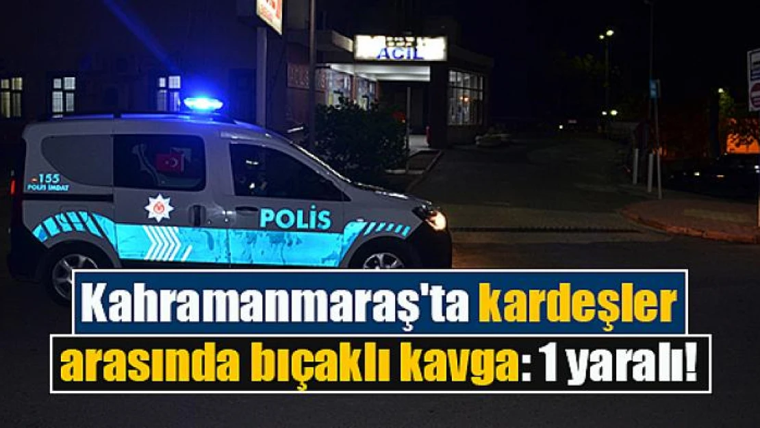 Kahramanmaraş'ta kardeşler arasında bıçaklı kavga: 1 yaralı!