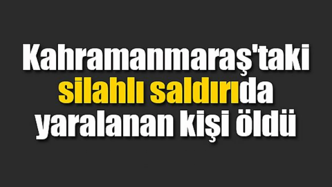 Kahramanmaraş'taki silahlı saldırıda yaralanan kişi öldü