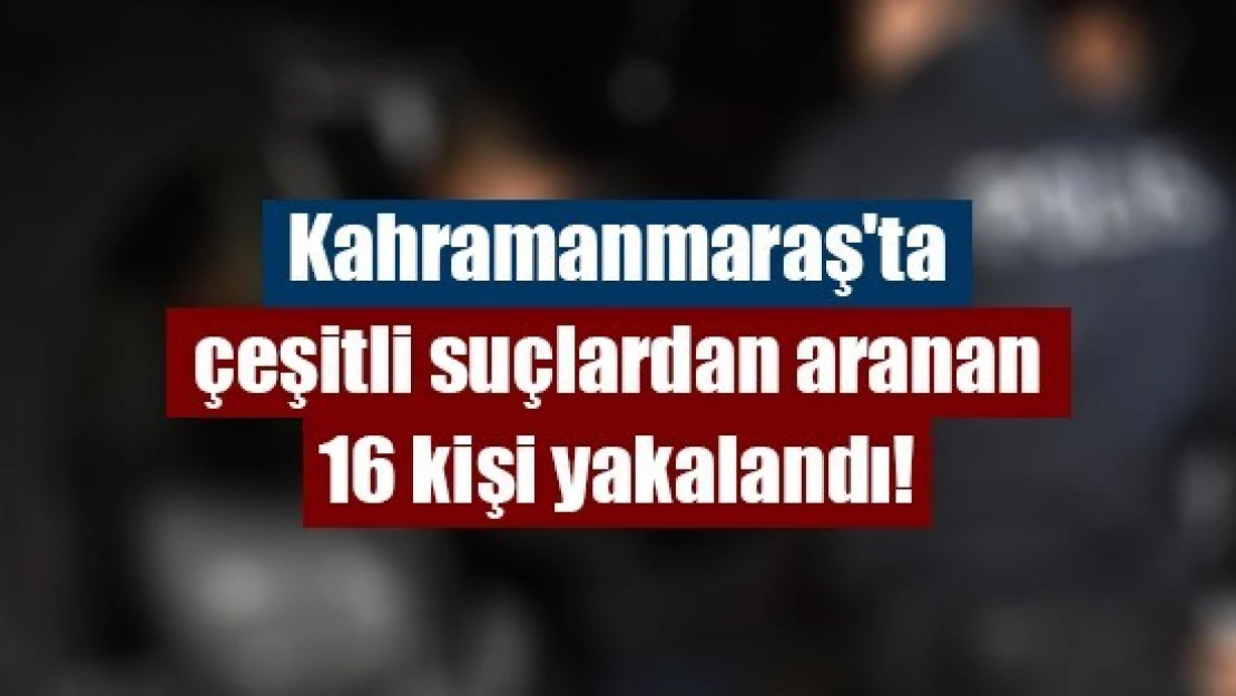 Kahramanmaraş'ta çeşitli suçlardan aranan 16 kişi yakalandı!