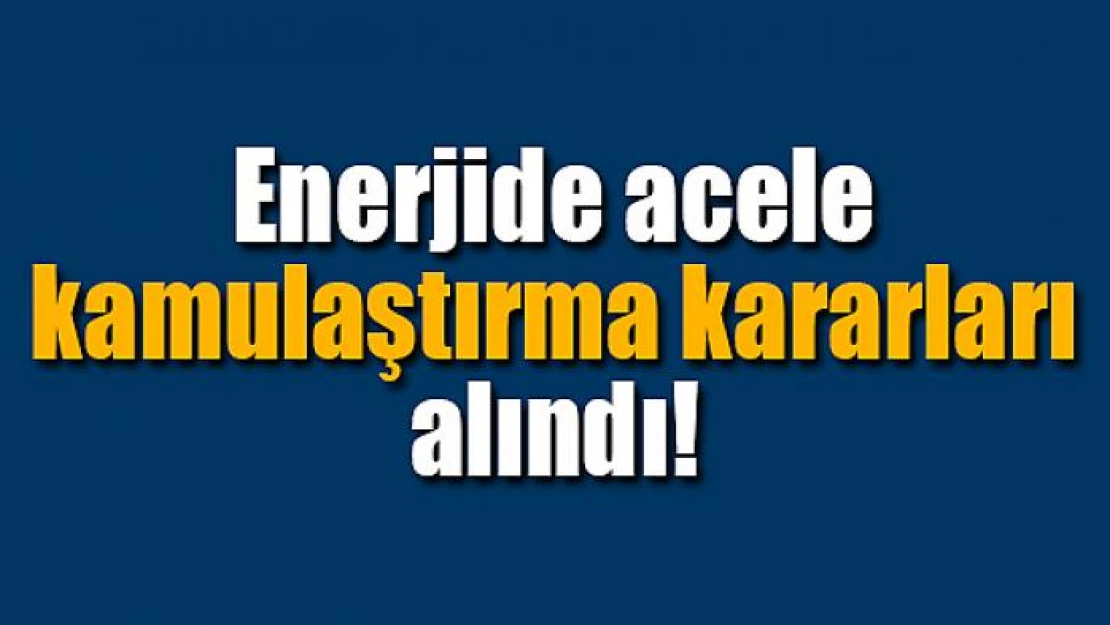 Enerjide acele kamulaştırma kararları alındı