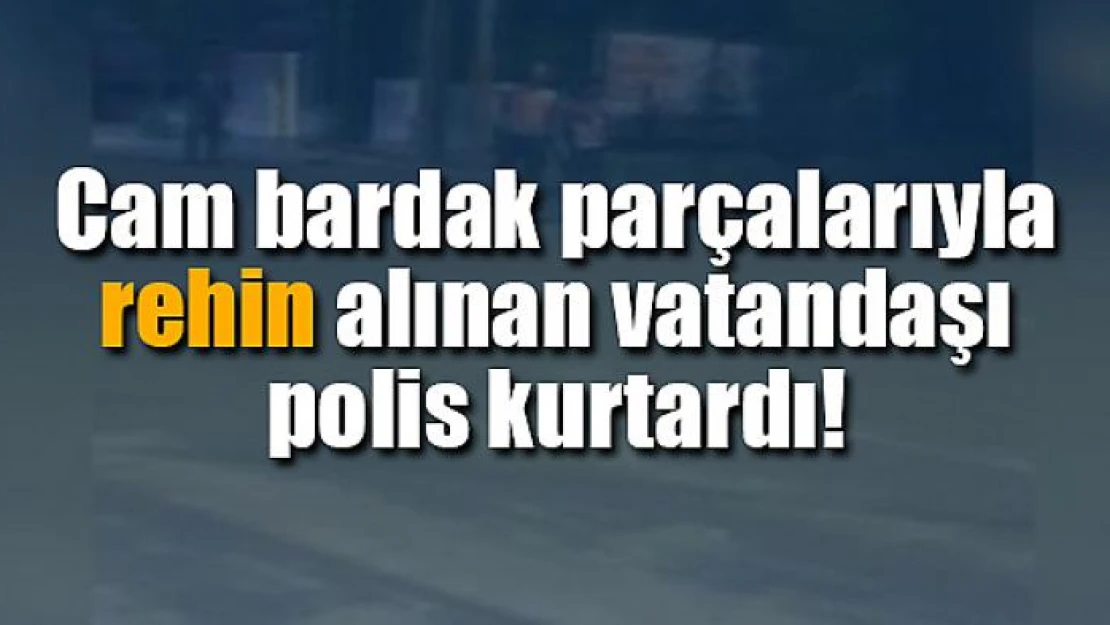 Cam bardak parçalarıyla rehin alınan vatandaşı polis kurtardı