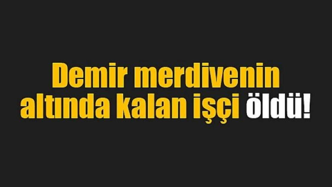 Demir merdivenin altında kalan işçi öldü!