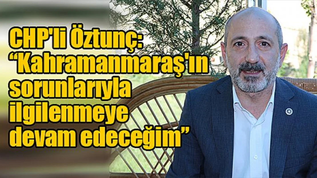 CHP'li Öztunç: 'Kahramanmaraş'ın sorunlarıyla ilgilenmeye devam edeceğim'