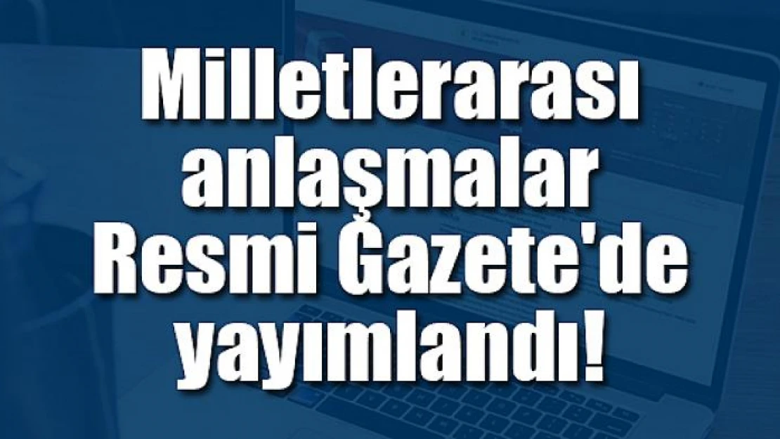 Milletlerarası anlaşmalar Resmi Gazete'de yayımlandı