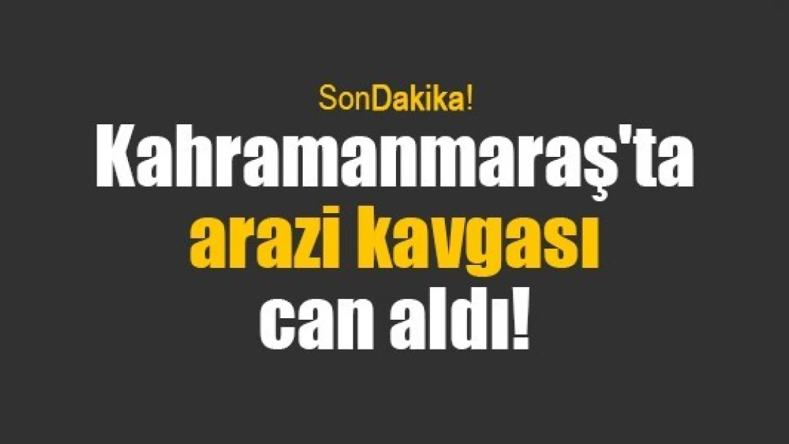 Kahramanmaraş'ta arazi kavgası can aldı!