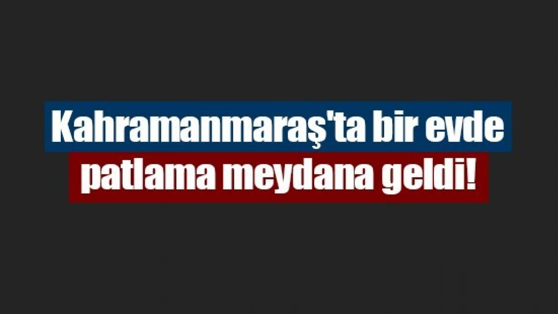 Kahramanmaraş'ta bir evde patlama meydana geldi!