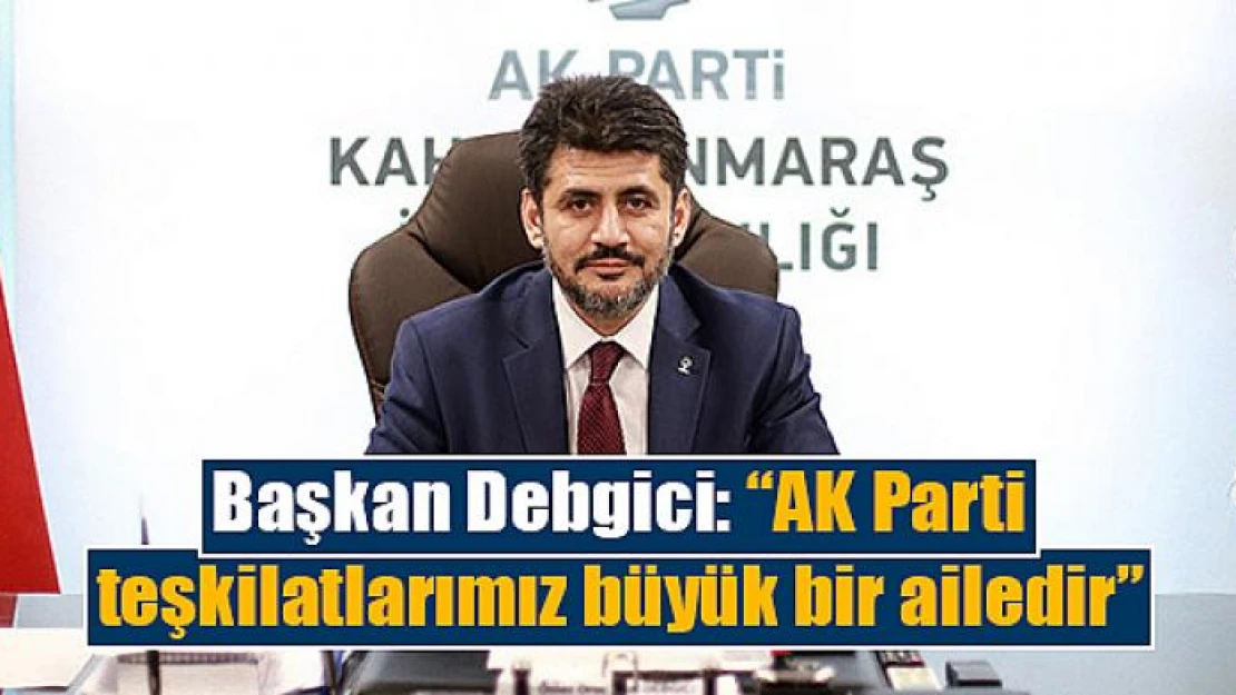 Başkan Debgici: 'AK Parti teşkilatlarımız büyük bir ailedir'