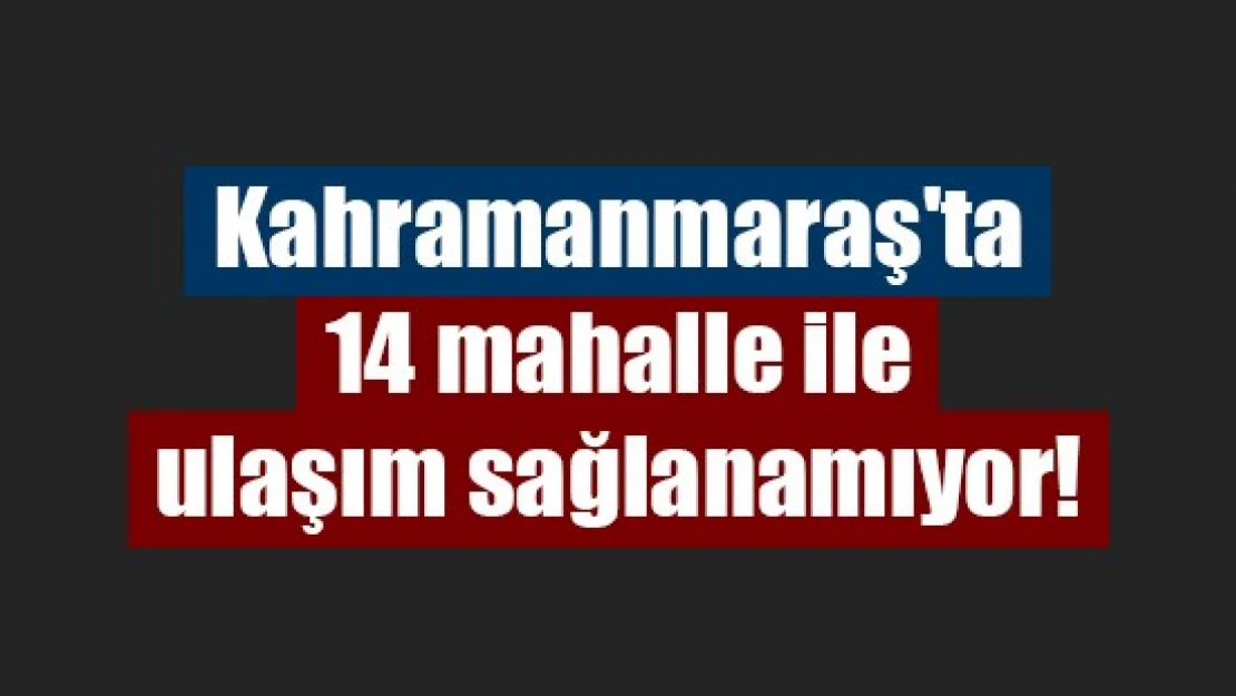 Kahramanmaraş'ta 14 mahalle ile ulaşım sağlanamıyor!