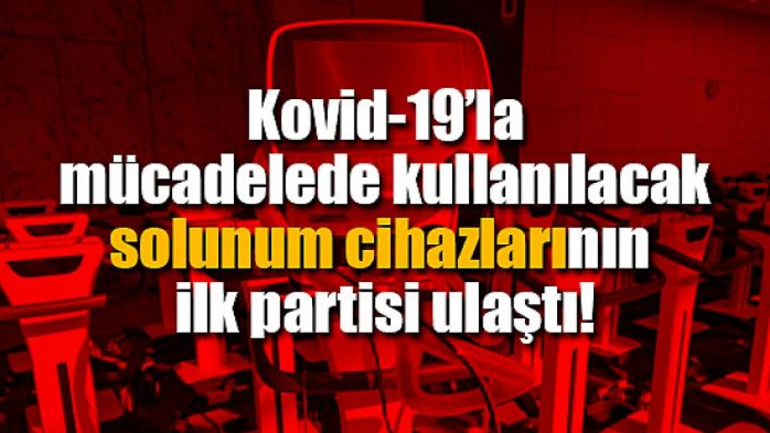 Kovid-19'la mücadelede kullanılacak solunum cihazlarının ilk partisi ulaştı!