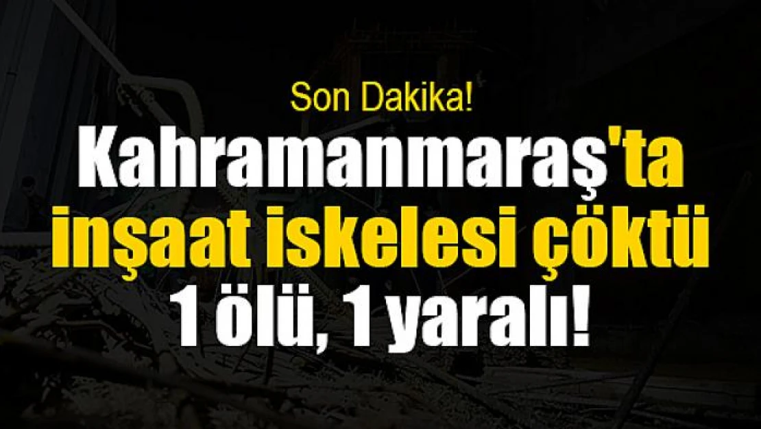 Kahramanmaraş'ta inşaat iskelesi çöktü: 1 ölü, 1 yaralı!