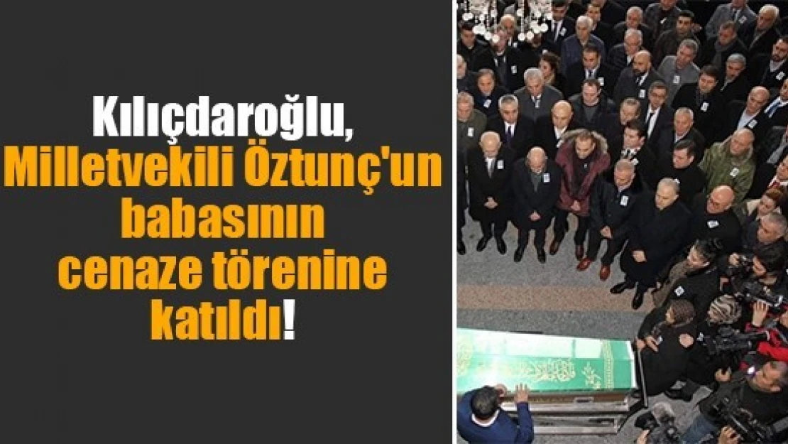 Kılıçdaroğlu, Milletvekili Öztunç'un babasının cenaze törenine katıldı!