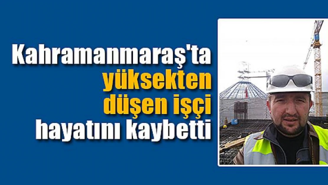 Kahramanmaraş'ta yüksekten düşen işçi hayatını kaybetti