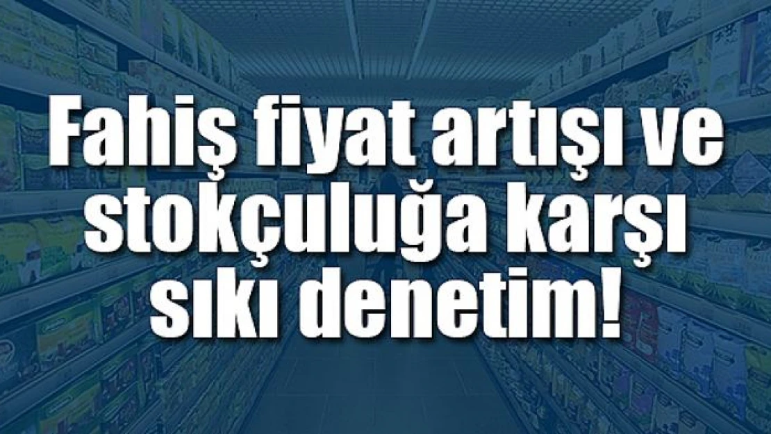 Fahiş fiyat artışı ve stokçuluğa karşı sıkı denetim