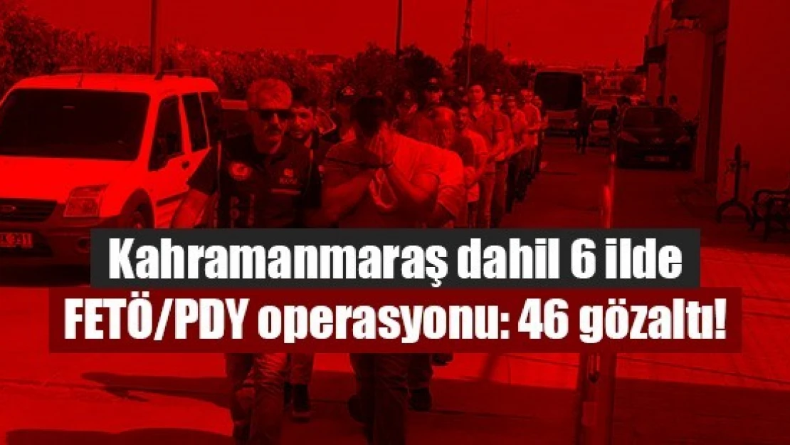 Kahramanmaraş dahil 6 ilde FETÖ/PDY operasyonu: 46 gözaltı!