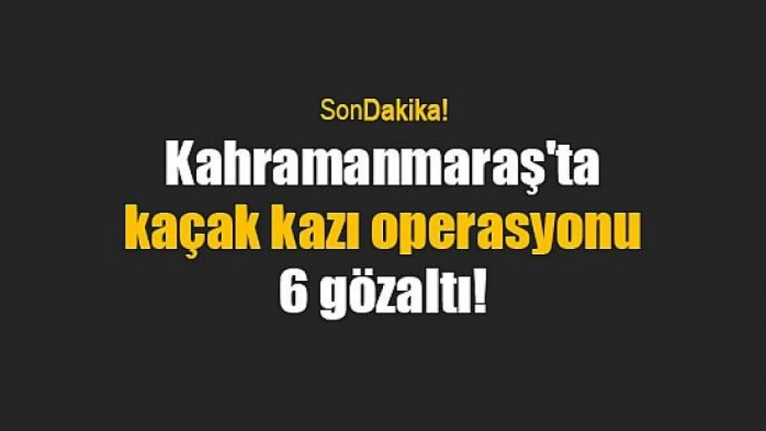 Kahramanmaraş'ta kaçak kazı operasyonu: 6 gözaltı!