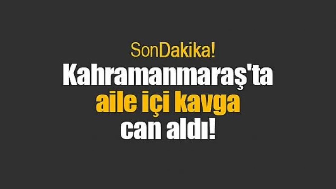 Kahramanmaraş'ta aile içi kavga can aldı!