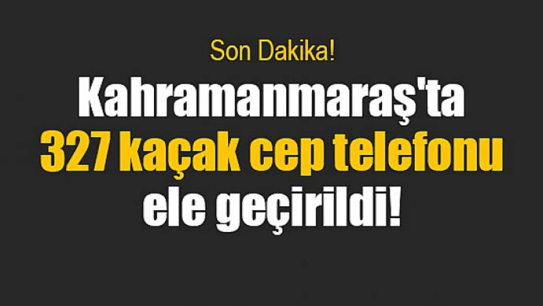 Kahramanmaraş'ta 327 kaçak cep telefonu ele geçirildi!