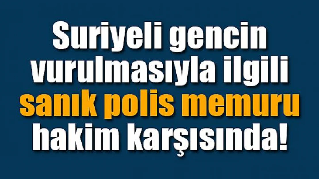 Suriyeli gencin vurulmasıyla ilgili sanık polis memuru hakim karşısında