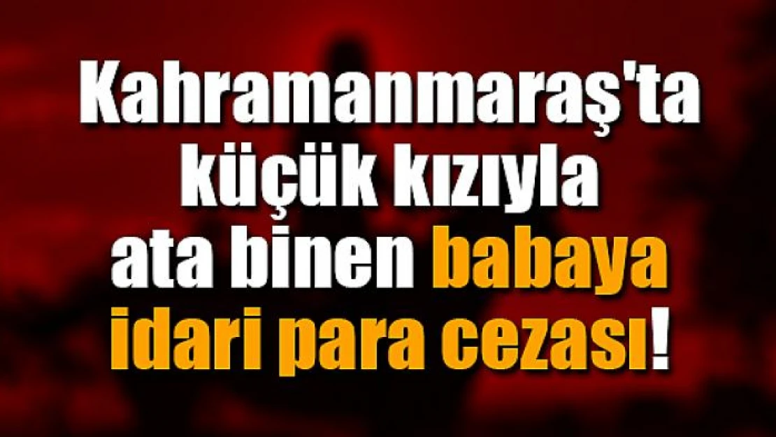 Kahramanmaraş'ta küçük kızıyla ata binen babaya idari para cezası!