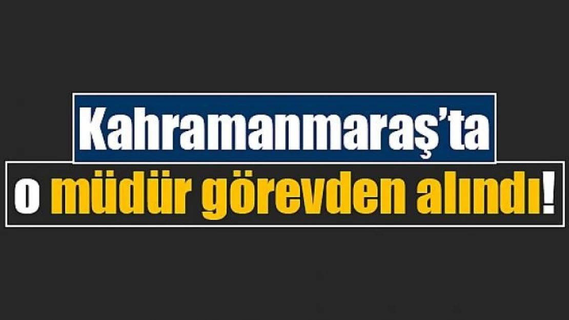 Kahramanmaraş'ta o müdür görevden alındı!