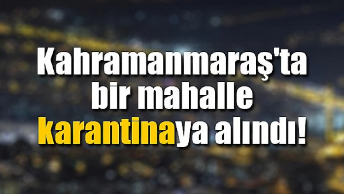 Kahramanmaraş'ta bir mahalle karantinaya alındı!