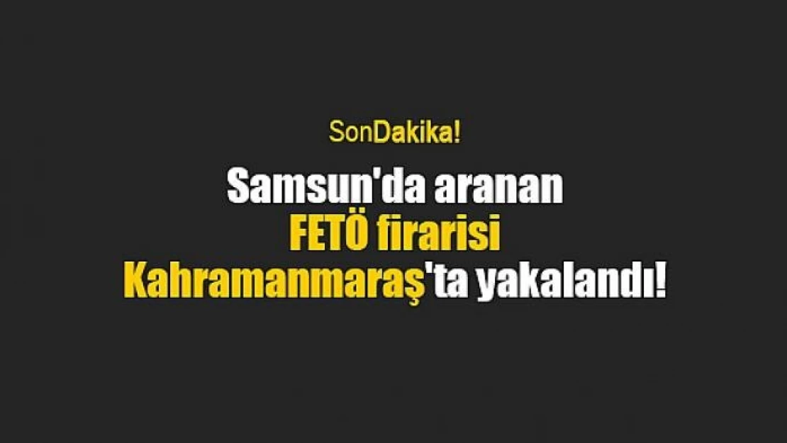 Samsun'da aranan FETÖ firarisi Kahramanmaraş'ta yakalandı!