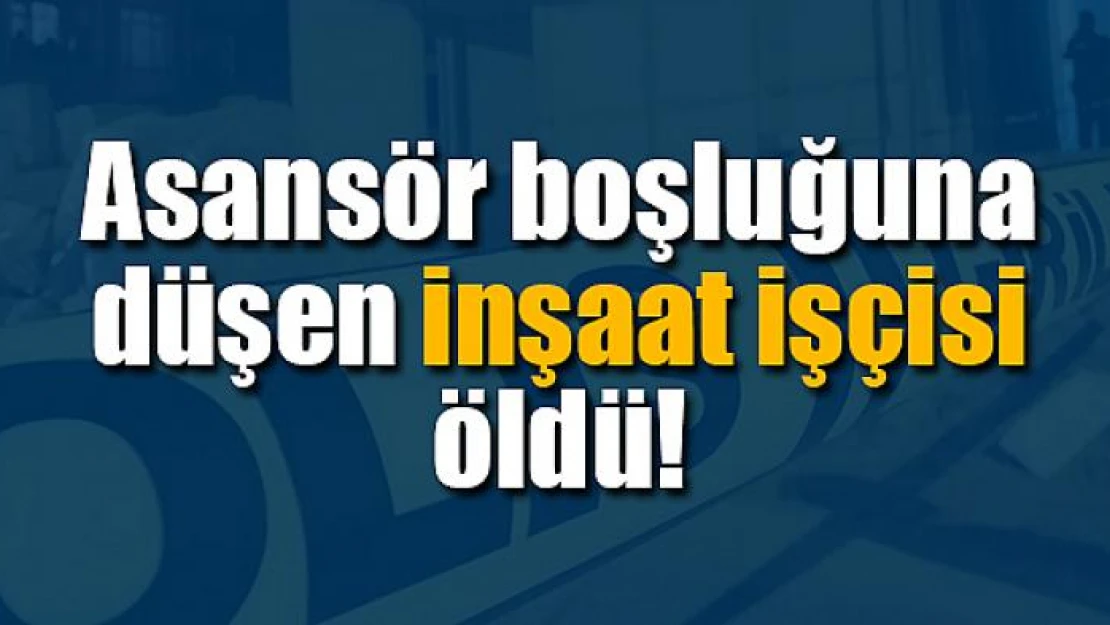 Asansör boşluğuna düşen inşaat işçisi öldü