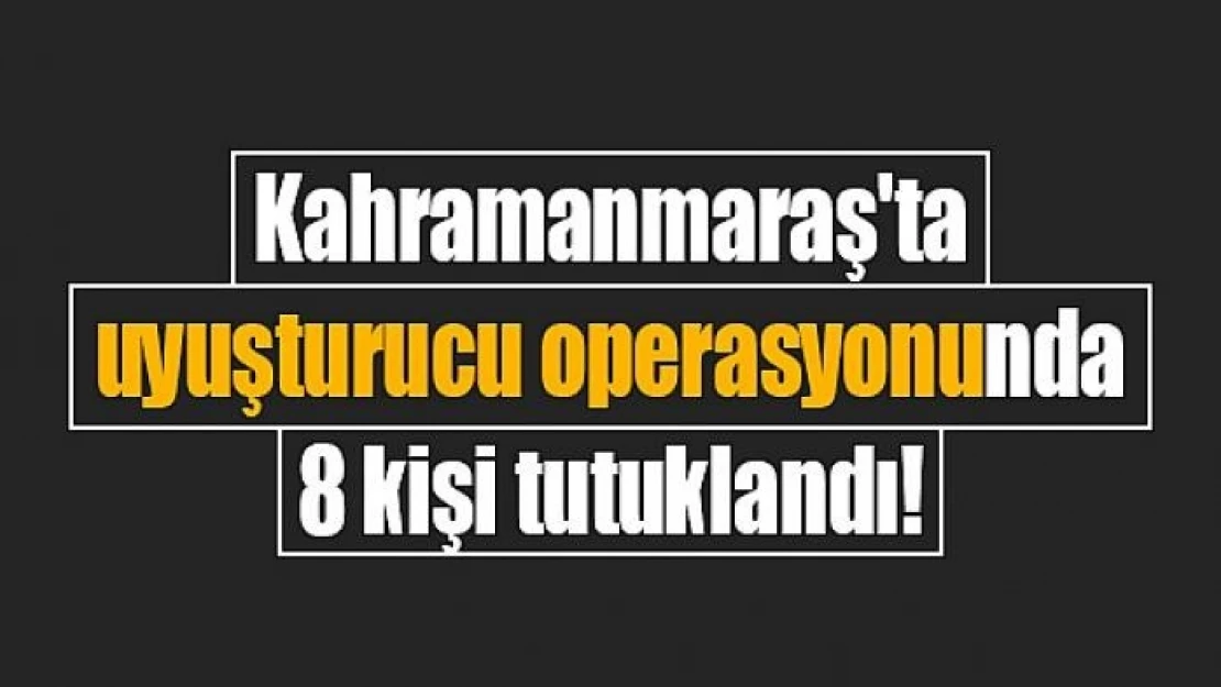 Kahramanmaraş'ta uyuşturucu operasyonunda 8 kişi tutuklandı!