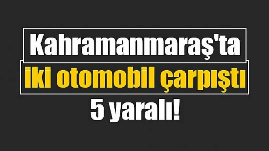 Kahramanmaraş'ta iki otomobil çarpıştı: 5 yaralı!