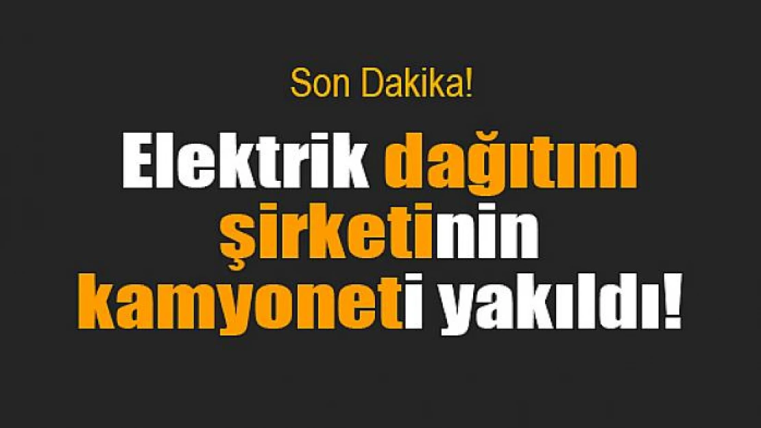 Elektrik dağıtım şirketinin kamyoneti yakıldı!