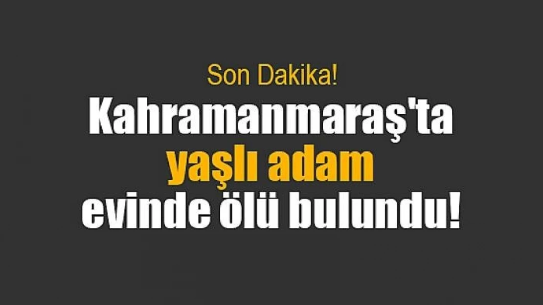 Kahramanmaraş'ta yaşlı adam evinde ölü bulundu!