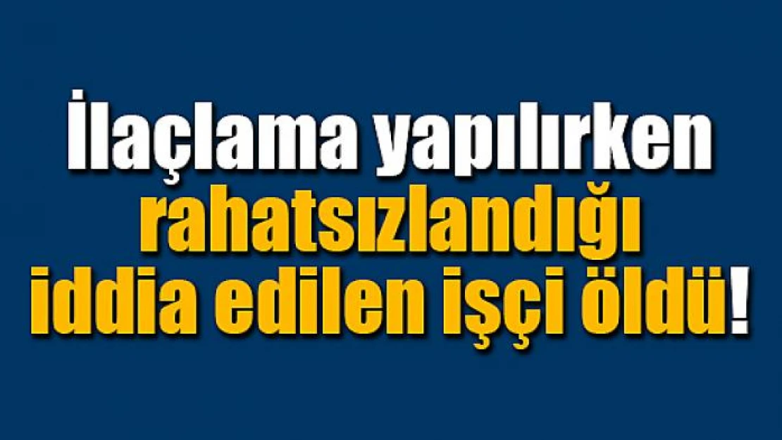 İlaçlama yapılırken rahatsızlandığı iddia edilen işçi öldü