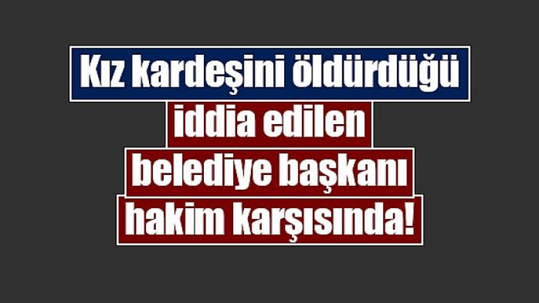 Kız kardeşini öldürdüğü iddia edilen belediye başkanı hakim karşısında!