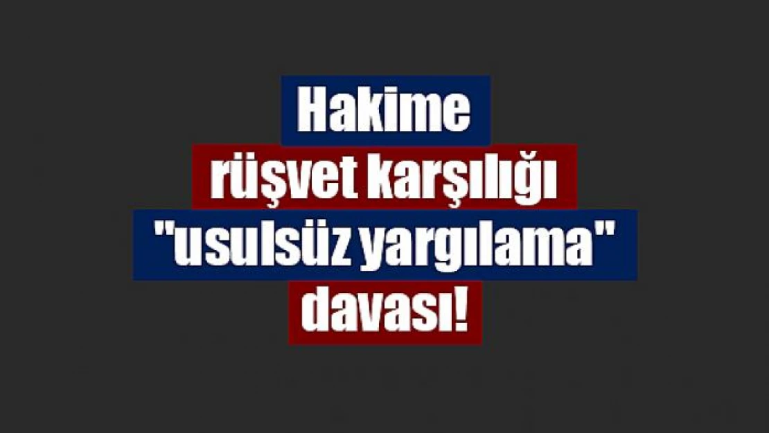 Hakime rüşvet karşılığı 'usulsüz yargılama' davası!