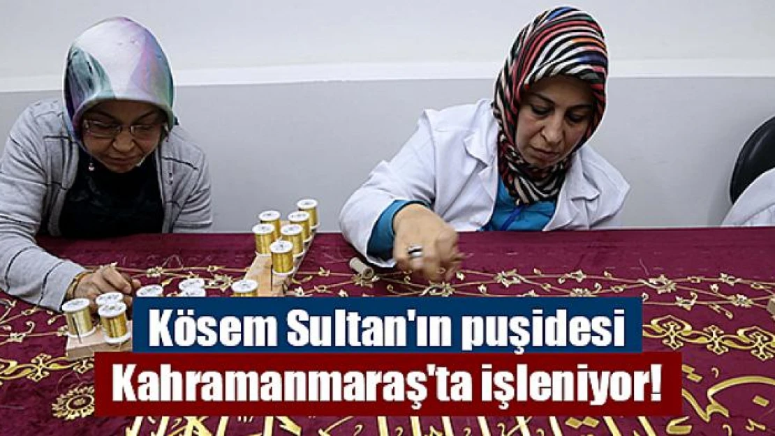 Kösem Sultan'ın puşidesi Kahramanmaraş'ta işleniyor!