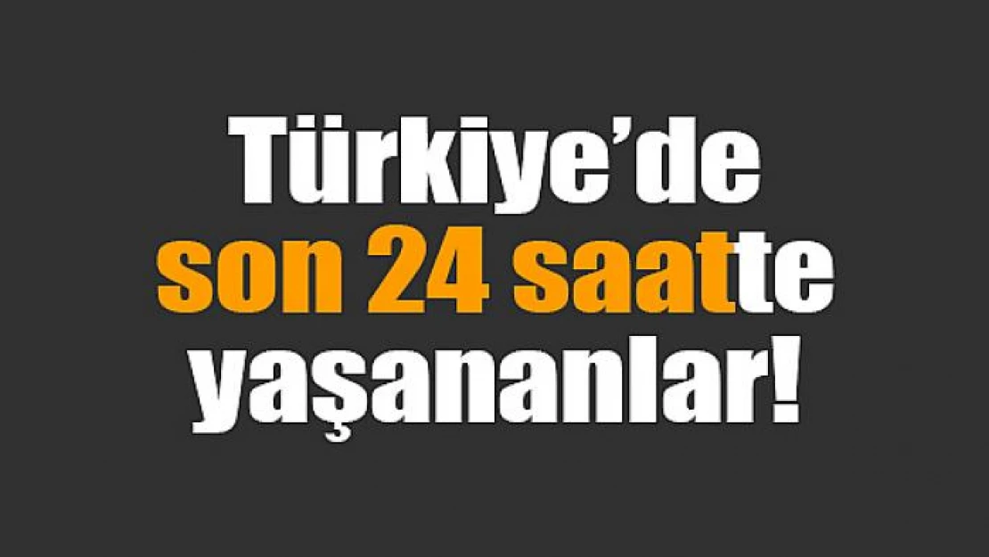 Türkiye'de son 24 saatte yaşananlar!