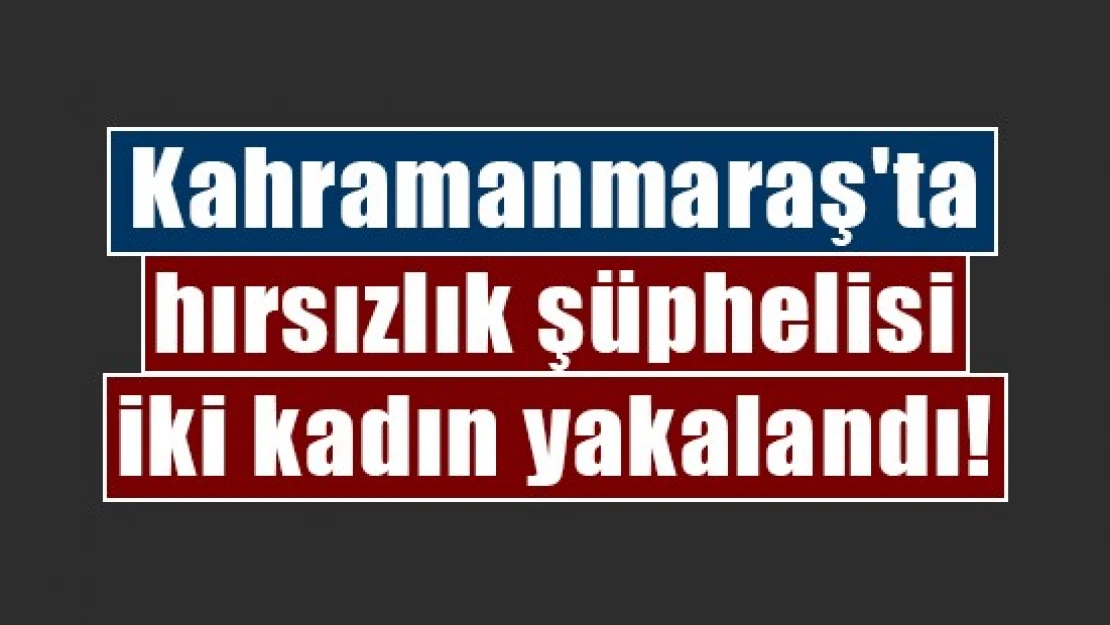 Kahramanmaraş'ta hırsızlık şüphelisi iki kadın yakalandı!