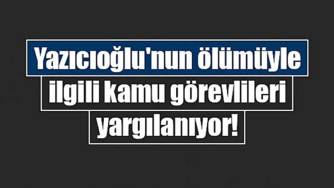 Yazıcıoğlu'nun ölümüyle ilgili kamu görevlileri yargılanıyor!