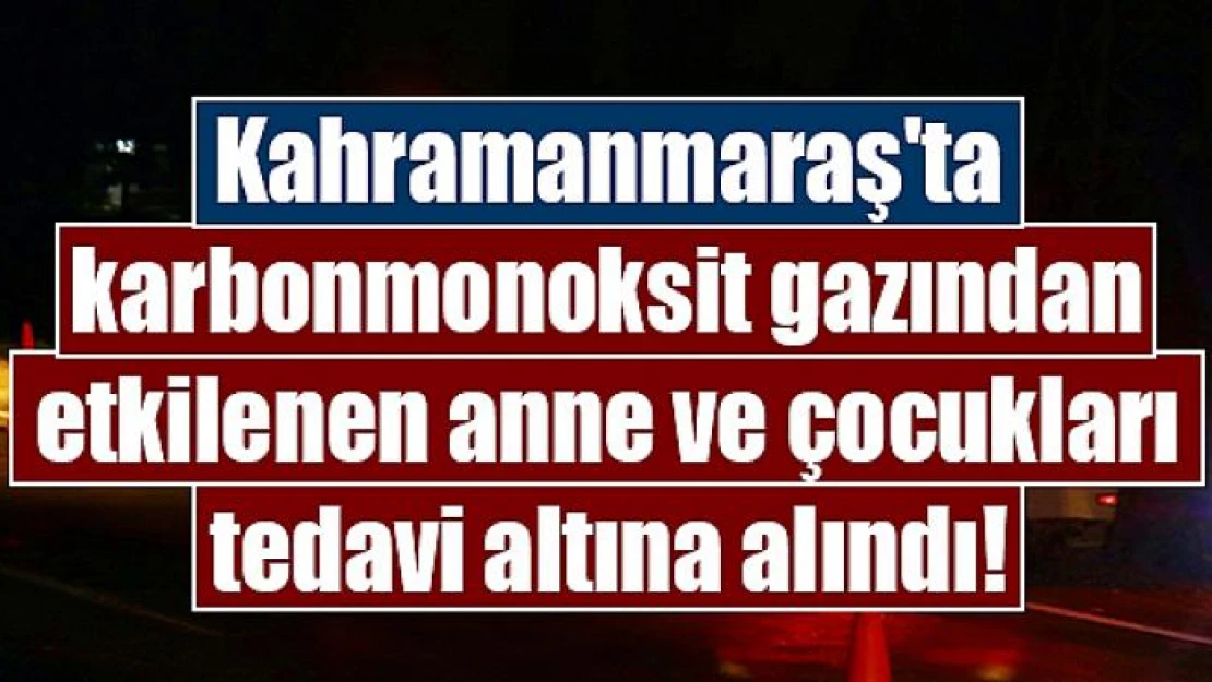 Kahramanmaraş'ta karbonmonoksit gazından etkilenen anne ve çocukları tedavi altına alındı!