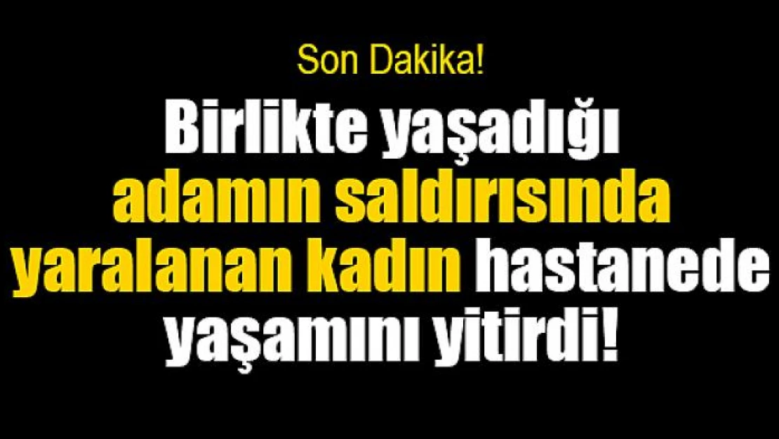 Birlikte yaşadığı adamın saldırısında yaralanan kadın hastanede yaşamını yitirdi!