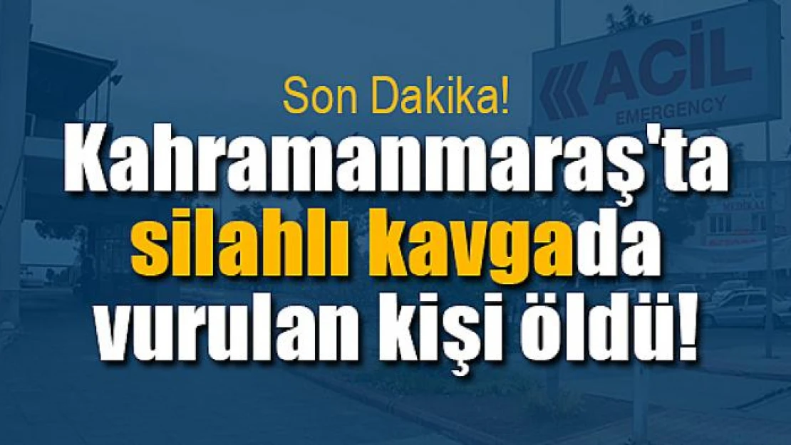 Kahramanmaraş'ta silahlı kavgada vurulan kişi öldü