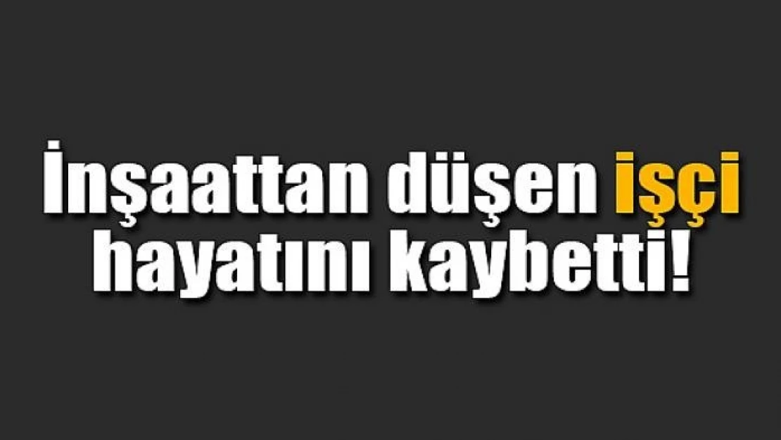 İnşaattan düşen işçi hayatını kaybetti