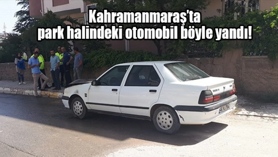 Kahramanmaraş'ta park halindeki otomobil böyle yandı!