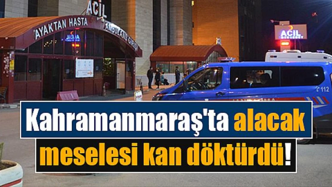 Kahramanmaraş'ta alacak meselesi kan döktürdü