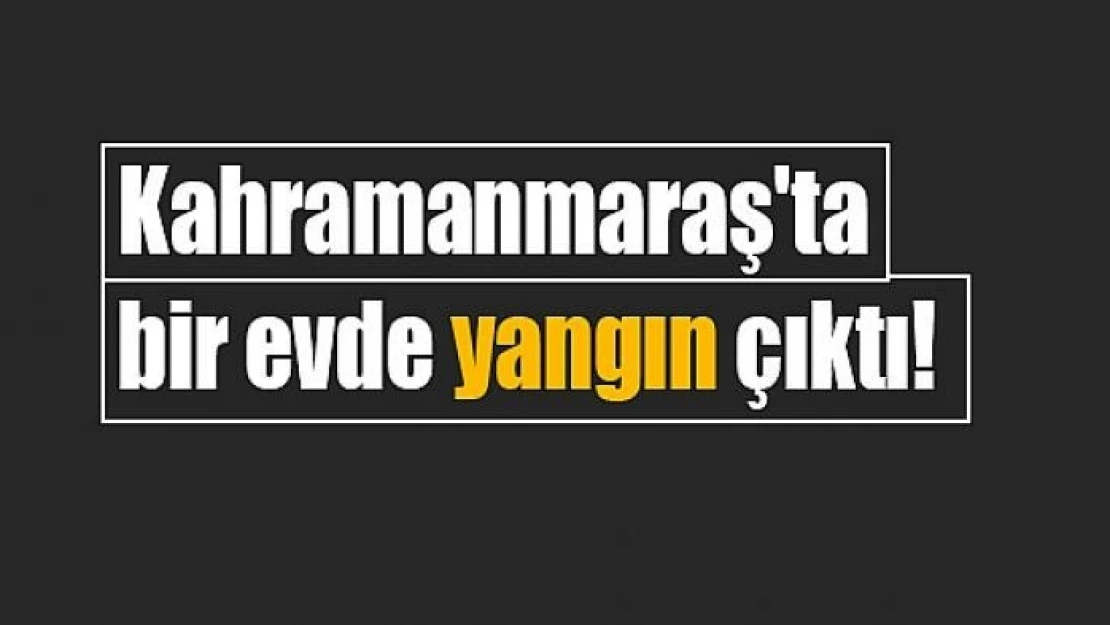 Kahramanmaraş'ta bir evde yangın çıktı!