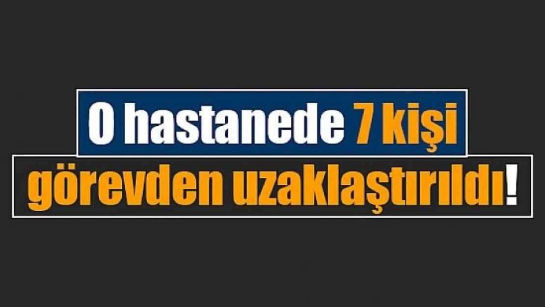 O hastanede 7 kişi görevden uzaklaştırıldı!