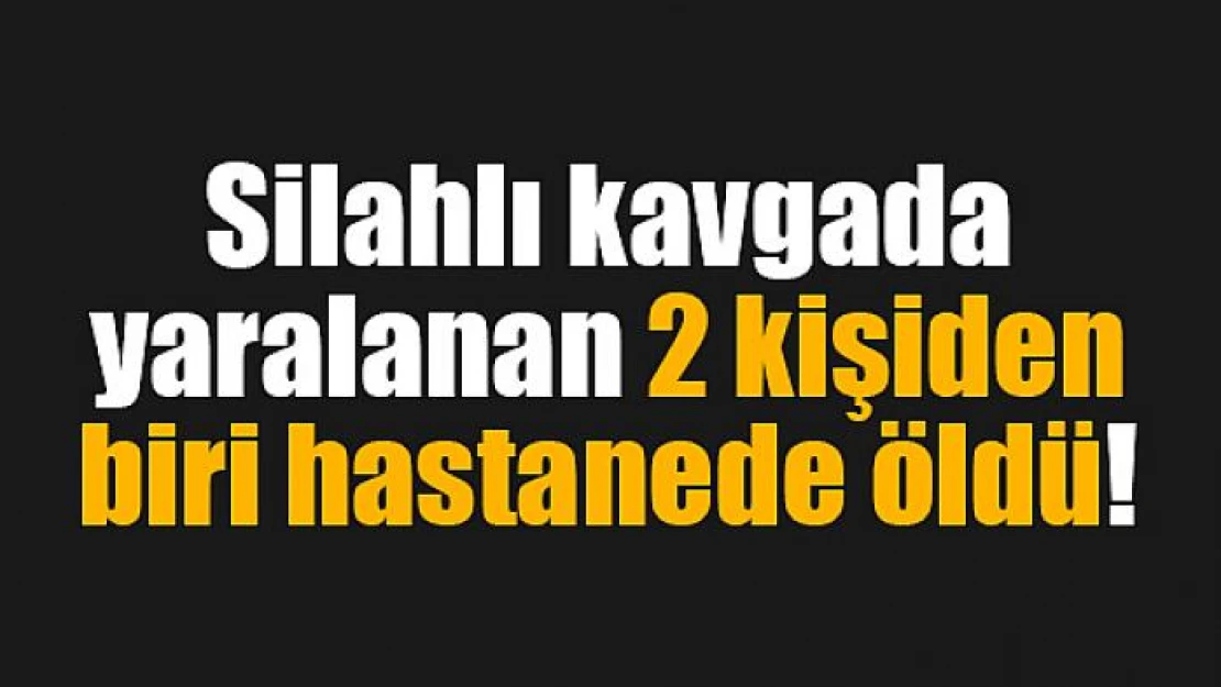 Silahlı kavgada yaralanan 2 kişiden biri hastanede öldü!