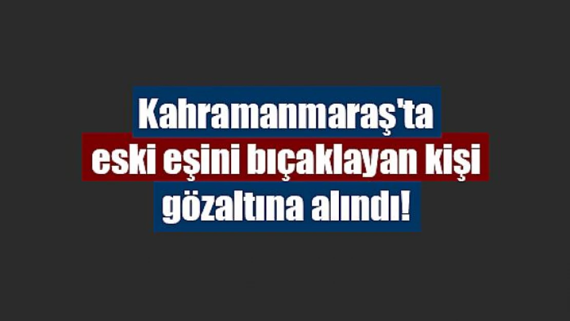 Kahramanmaraş'ta eski eşini bıçaklayan kişi gözaltına alındı!