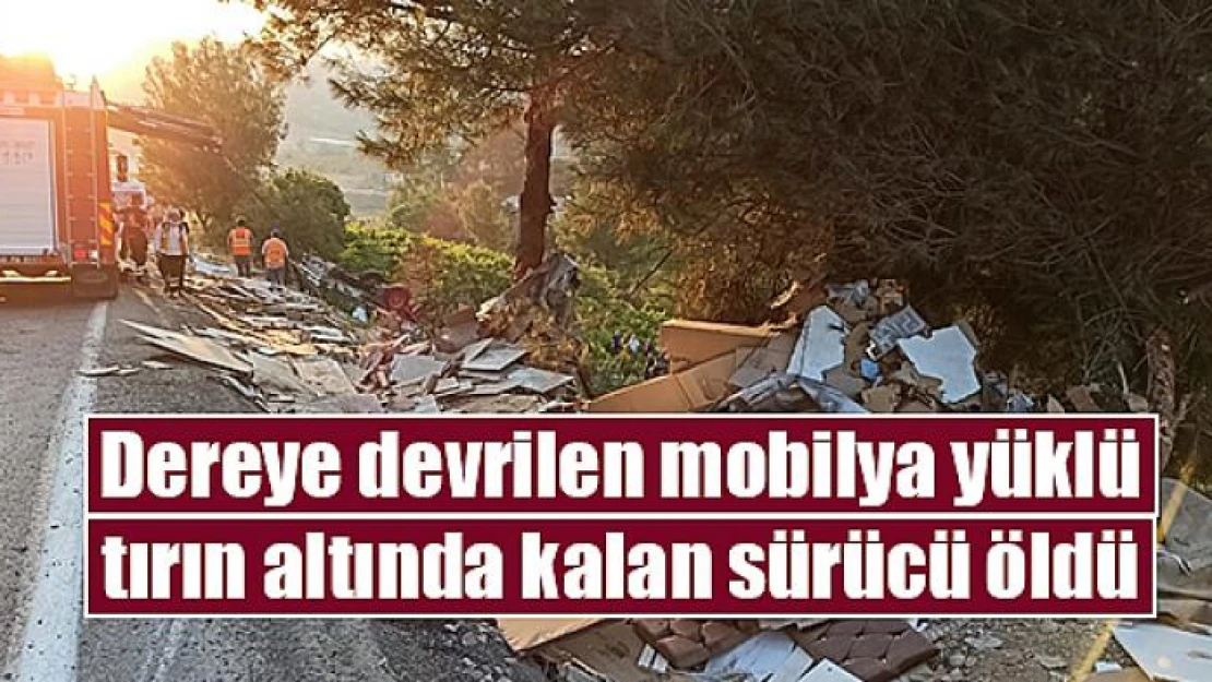 Dereye devrilen mobilya yüklü tırın altında kalan sürücü öldü