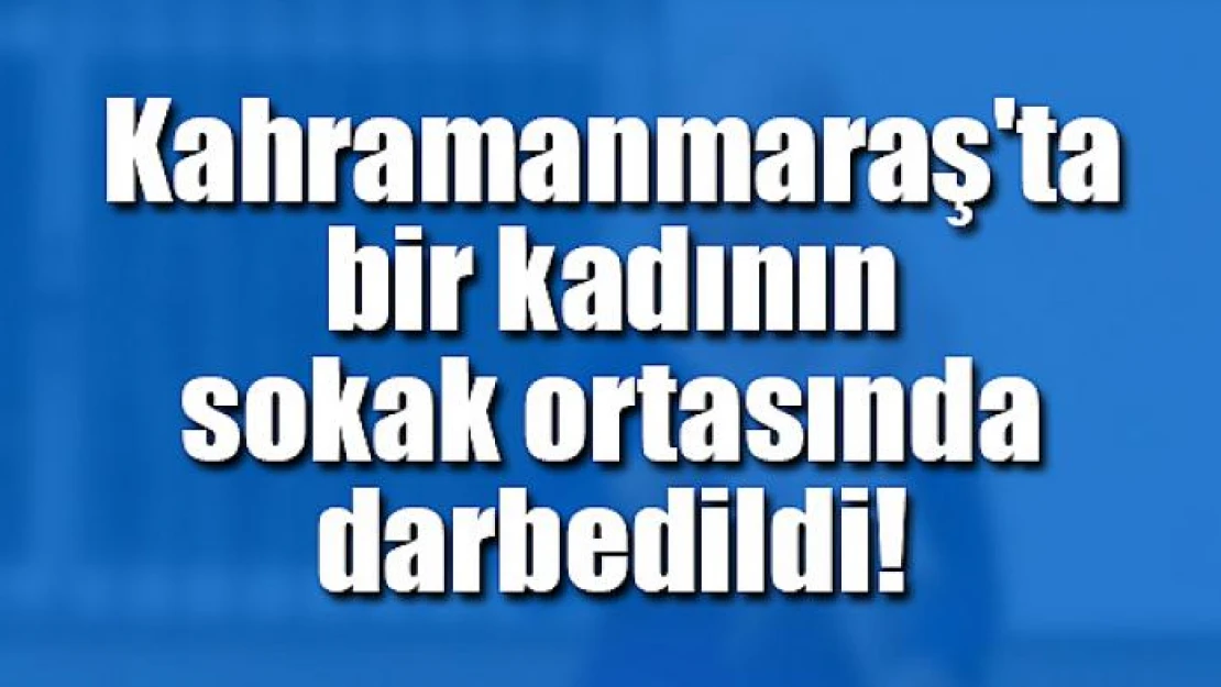 Kahramanmaraş'ta bir kadının sokak ortasında darbedildi